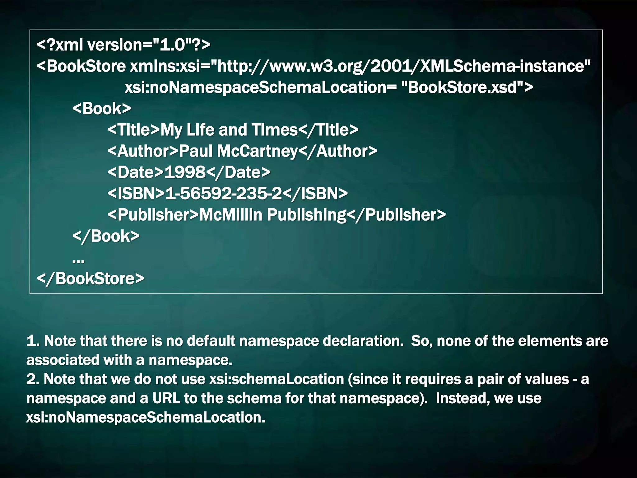 <?xml version="1.0"?>
<BookStore xmlns:xsi="http://www.w3.org/2001/XMLSchema-instance"
xsi:noNamespaceSchemaLocation= "BookStore.xsd">
<Book>
<Title>My Life and Times</Title>
<Author>Paul McCartney</Author>
<Date>1998</Date>
<ISBN>1-56592-235-2</ISBN>
<Publisher>McMillin Publishing</Publisher>
</Book>
…
</BookStore>
1. Note that there is no default namespace declaration. So, none of the elements are
associated with a namespace.
2. Note that we do not use xsi:schemaLocation (since it requires a pair of values - a
namespace and a URL to the schema for that namespace). Instead, we use
xsi:noNamespaceSchemaLocation.
 