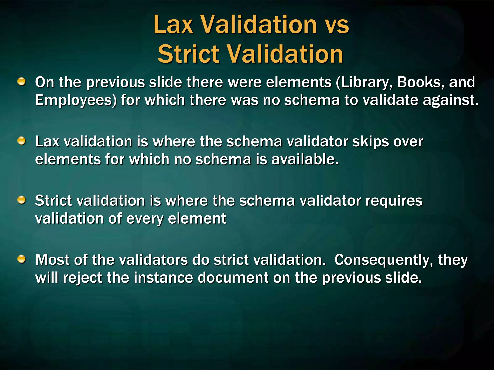 Lax Validation vs
Strict Validation
On the previous slide there were elements (Library, Books, and
Employees) for which there was no schema to validate against.
Lax validation is where the schema validator skips over
elements for which no schema is available.
Strict validation is where the schema validator requires
validation of every element
Most of the validators do strict validation. Consequently, they
will reject the instance document on the previous slide.
 