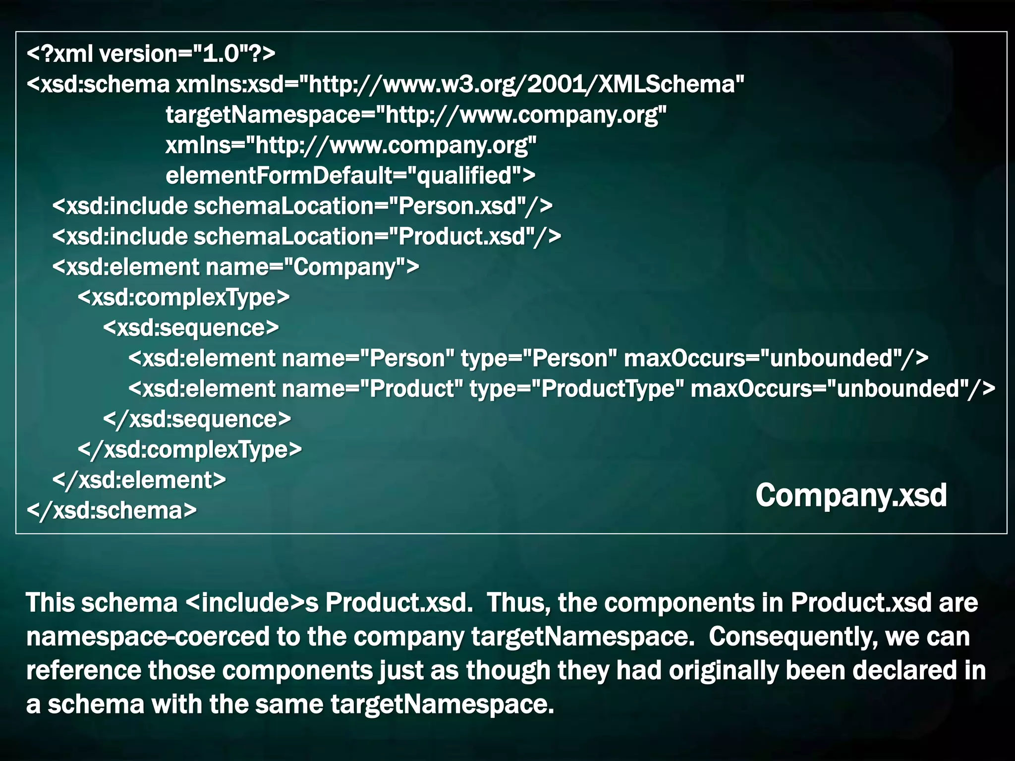 <?xml version="1.0"?>
<xsd:schema xmlns:xsd="http://www.w3.org/2001/XMLSchema"
targetNamespace="http://www.company.org"
xmlns="http://www.company.org"
elementFormDefault="qualified">
<xsd:include schemaLocation="Person.xsd"/>
<xsd:include schemaLocation="Product.xsd"/>
<xsd:element name="Company">
<xsd:complexType>
<xsd:sequence>
<xsd:element name="Person" type="Person" maxOccurs="unbounded"/>
<xsd:element name="Product" type="ProductType" maxOccurs="unbounded"/>
</xsd:sequence>
</xsd:complexType>
</xsd:element>
</xsd:schema> Company.xsd
This schema <include>s Product.xsd. Thus, the components in Product.xsd are
namespace-coerced to the company targetNamespace. Consequently, we can
reference those components just as though they had originally been declared in
a schema with the same targetNamespace.
 