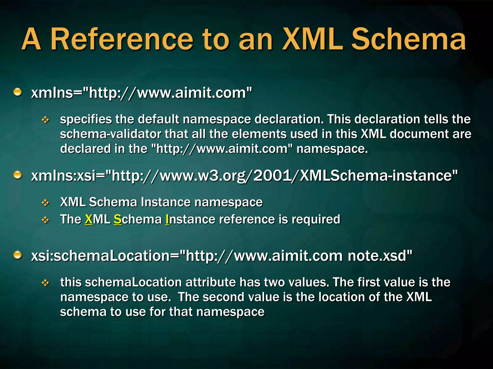 A Reference to an XML Schema
xmlns="http://www.aimit.com"
 specifies the default namespace declaration. This declaration tells the
schema-validator that all the elements used in this XML document are
declared in the "http://www.aimit.com" namespace.
xmlns:xsi="http://www.w3.org/2001/XMLSchema-instance"
 XML Schema Instance namespace
 The XML Schema Instance reference is required
xsi:schemaLocation="http://www.aimit.com note.xsd"
 this schemaLocation attribute has two values. The first value is the
namespace to use. The second value is the location of the XML
schema to use for that namespace
 