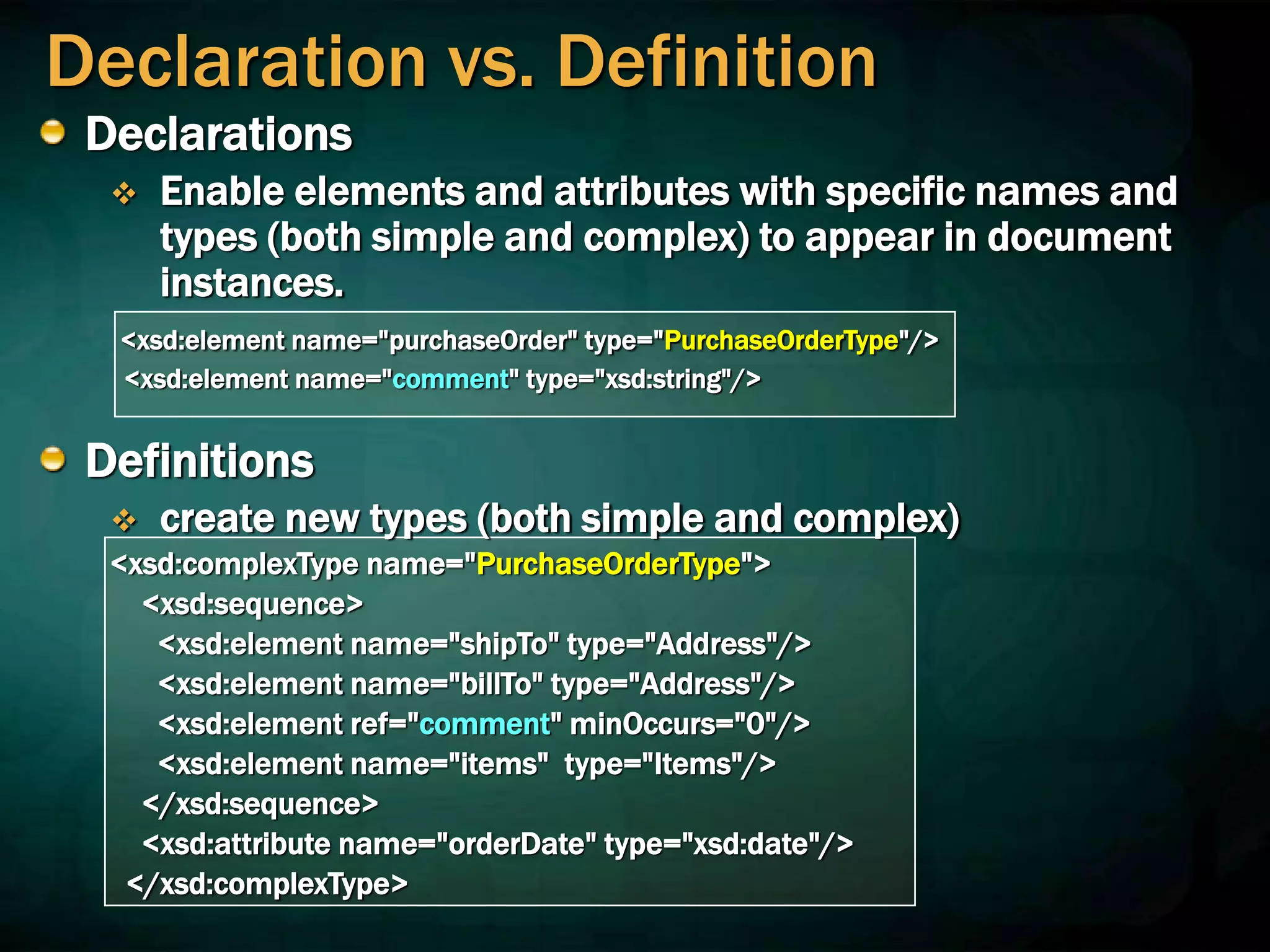 Declaration vs. Definition
Declarations
 Enable elements and attributes with specific names and
types (both simple and complex) to appear in document
instances.
<xsd:element name="purchaseOrder" type="PurchaseOrderType"/>
<xsd:element name="comment" type="xsd:string"/>
Definitions
 create new types (both simple and complex)
<xsd:complexType name="PurchaseOrderType">
<xsd:sequence>
<xsd:element name="shipTo" type="Address"/>
<xsd:element name="billTo" type="Address"/>
<xsd:element ref="comment" minOccurs="0"/>
<xsd:element name="items" type="Items"/>
</xsd:sequence>
<xsd:attribute name="orderDate" type="xsd:date"/>
</xsd:complexType>
 