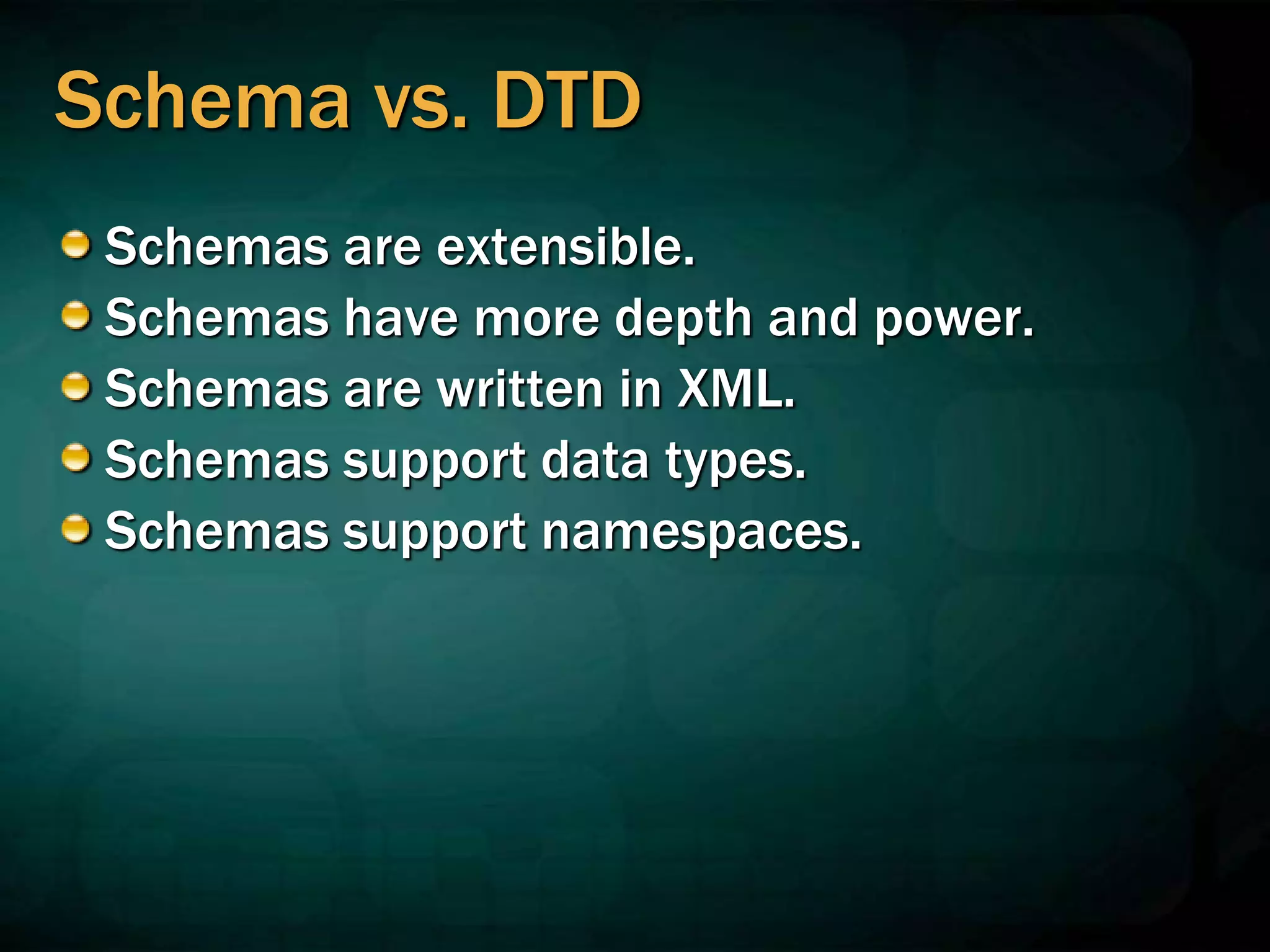 Schema vs. DTD
Schemas are extensible.
Schemas have more depth and power.
Schemas are written in XML.
Schemas support data types.
Schemas support namespaces.
 