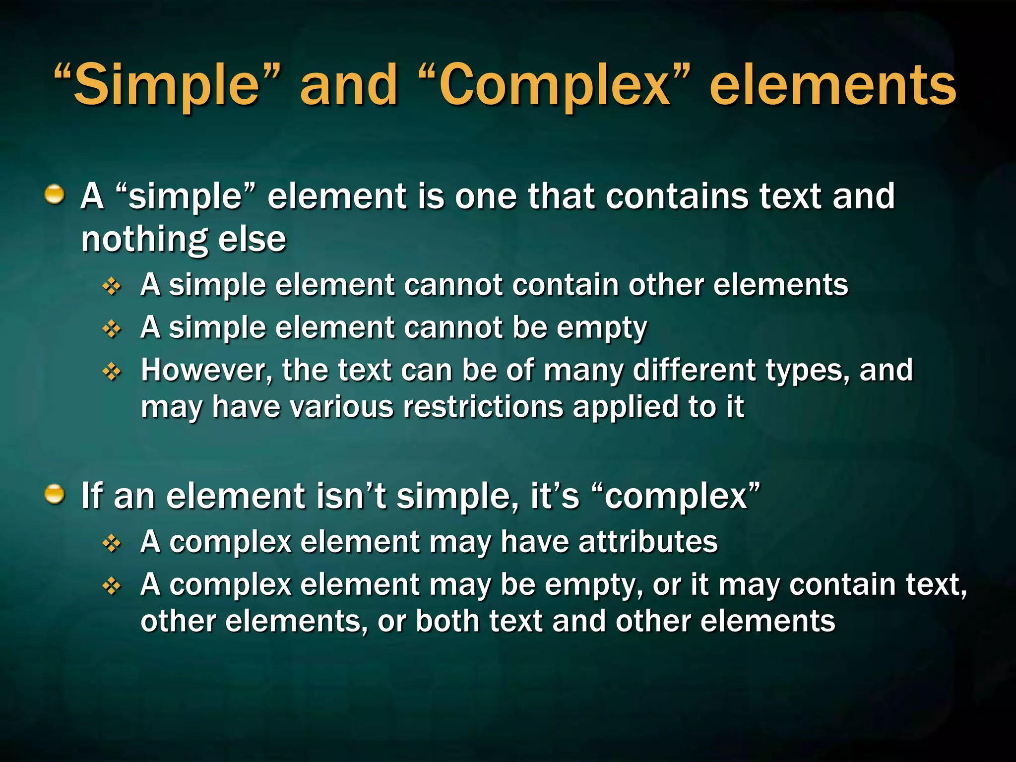 “Simple” and “Complex” elements
A “simple” element is one that contains text and
nothing else
 A simple element cannot contain other elements
 A simple element cannot be empty
 However, the text can be of many different types, and
may have various restrictions applied to it
If an element isn’t simple, it’s “complex”
 A complex element may have attributes
 A complex element may be empty, or it may contain text,
other elements, or both text and other elements
 
