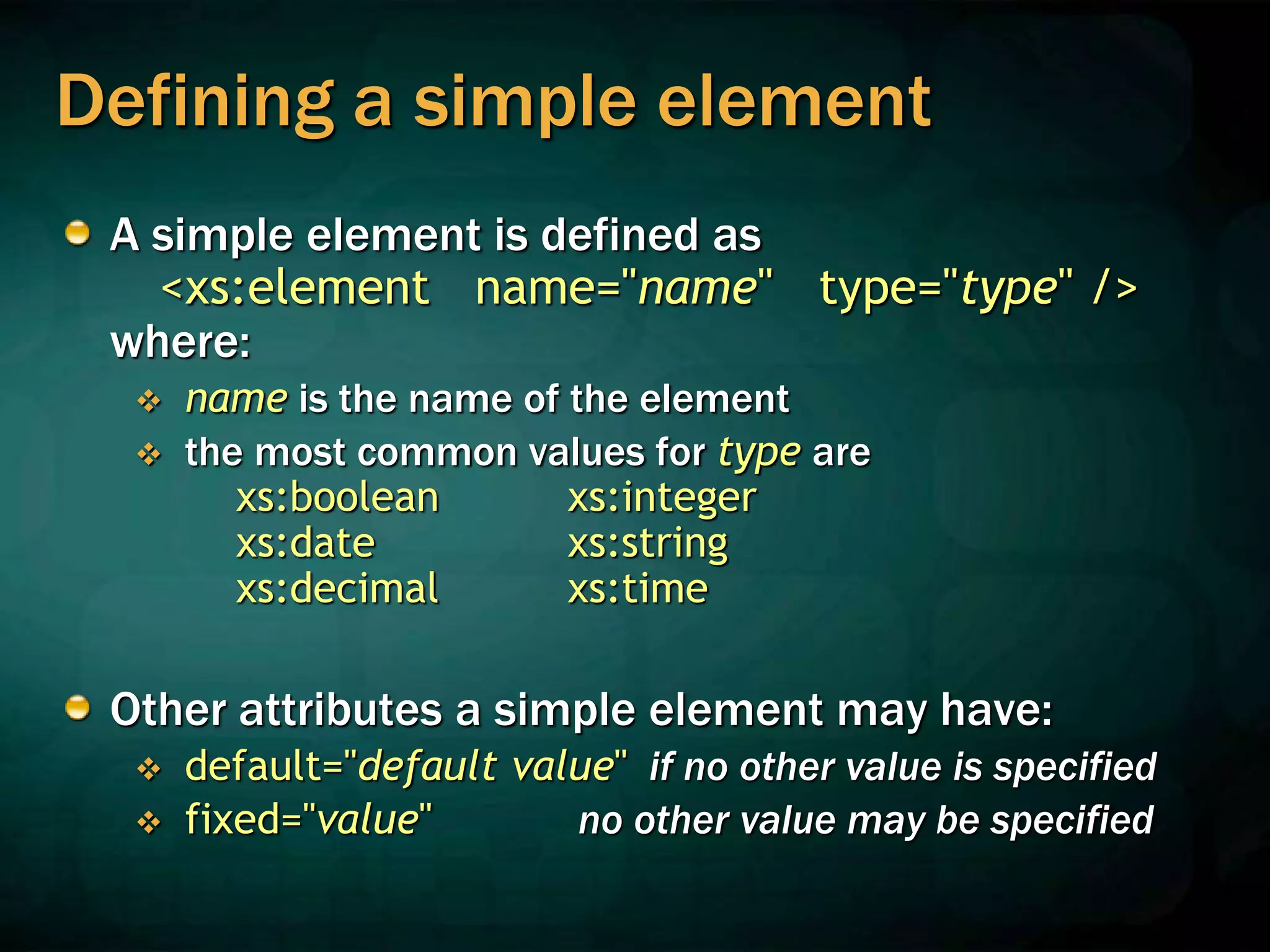 Defining a simple element
A simple element is defined as
<xs:element name="name" type="type" />
where:
 name is the name of the element
 the most common values for type are
xs:boolean xs:integer
xs:date xs:string
xs:decimal xs:time
Other attributes a simple element may have:
 default="default value" if no other value is specified
 fixed="value" no other value may be specified
 