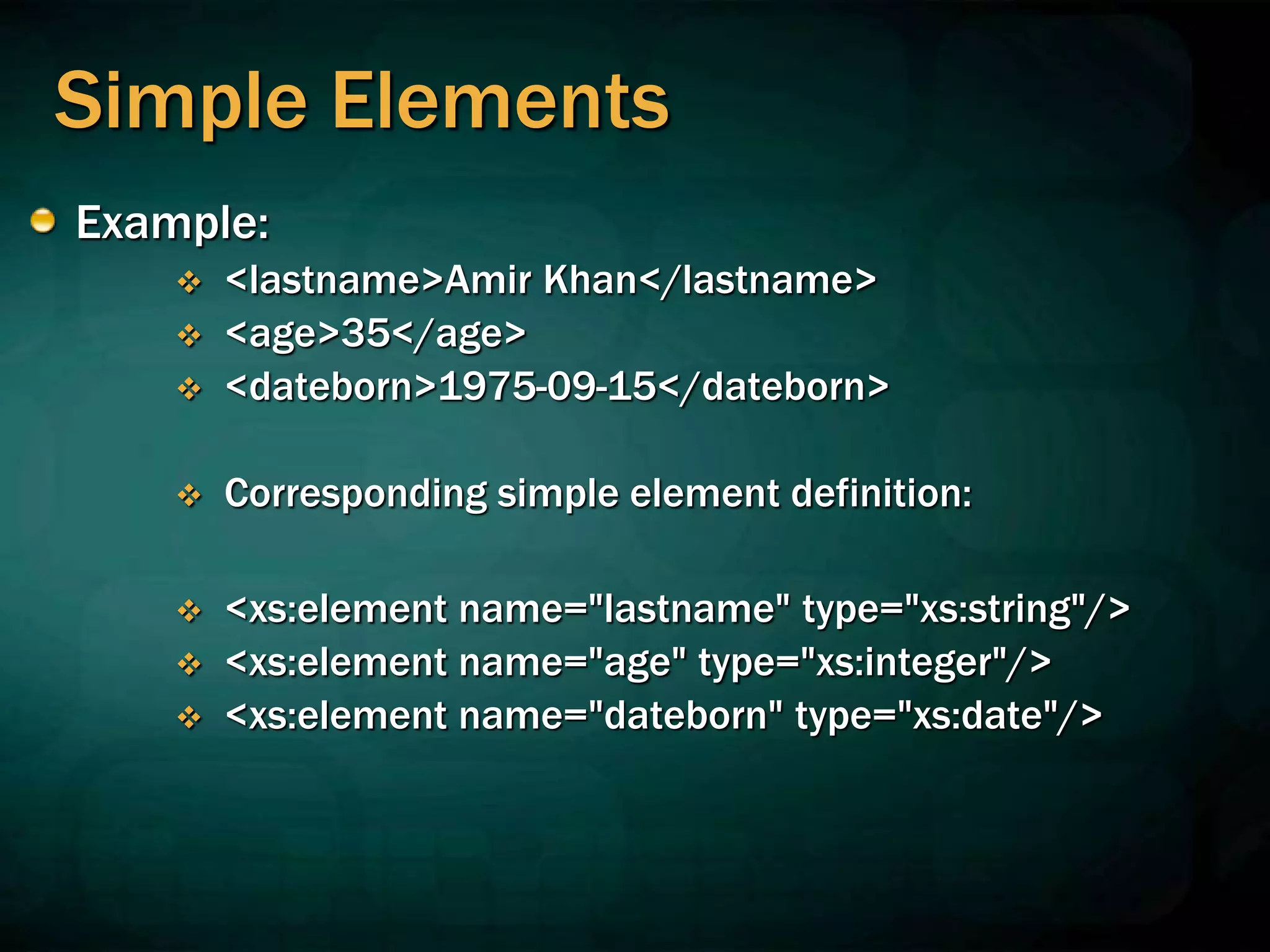 Simple Elements
Example:
 <lastname>Amir Khan</lastname>
 <age>35</age>
 <dateborn>1975-09-15</dateborn>
 Corresponding simple element definition:
 <xs:element name="lastname" type="xs:string"/>
 <xs:element name="age" type="xs:integer"/>
 <xs:element name="dateborn" type="xs:date"/>
 