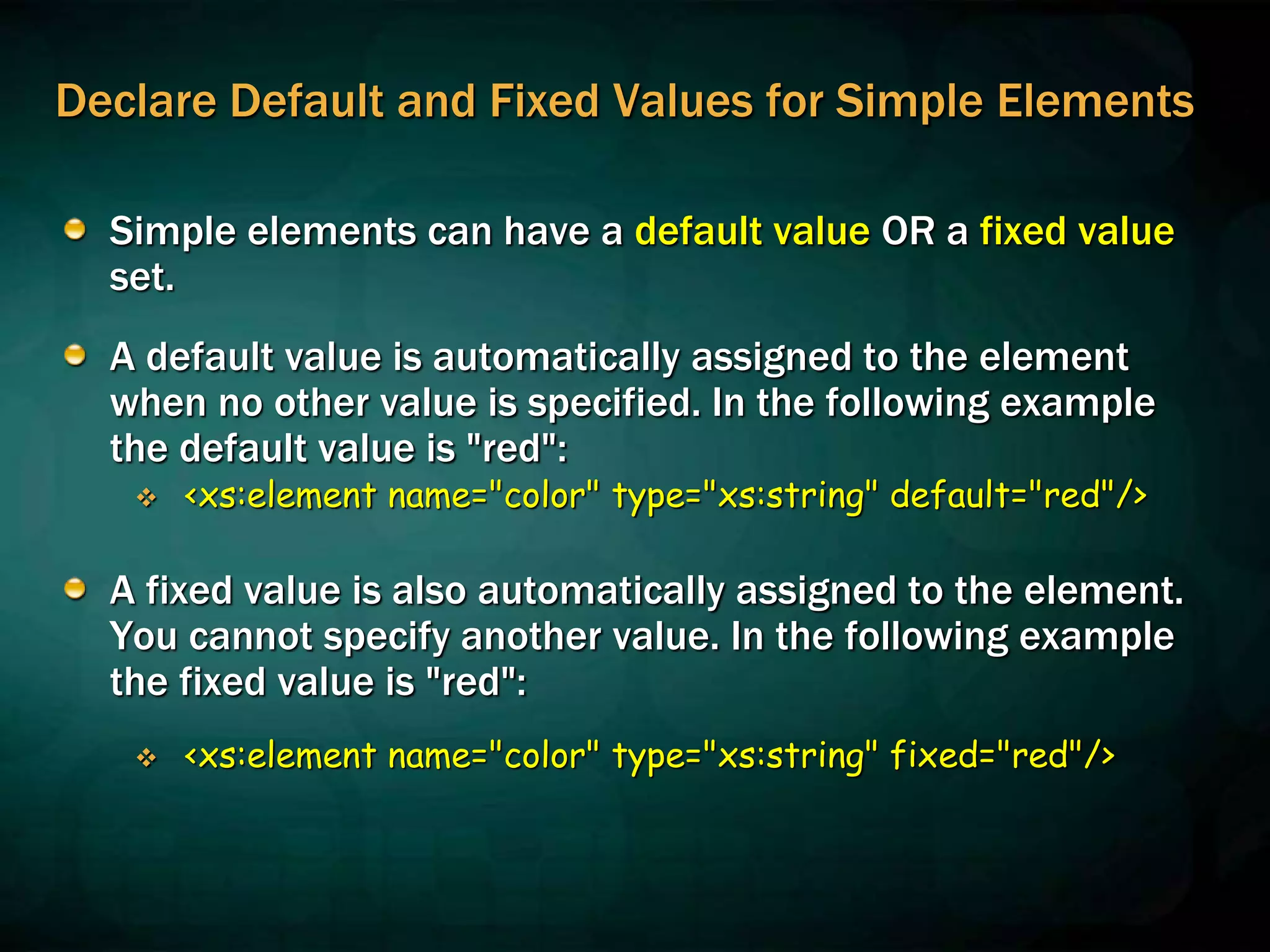 Declare Default and Fixed Values for Simple Elements
Simple elements can have a default value OR a fixed value
set.
A default value is automatically assigned to the element
when no other value is specified. In the following example
the default value is "red":
 <xs:element name="color" type="xs:string" default="red"/>
A fixed value is also automatically assigned to the element.
You cannot specify another value. In the following example
the fixed value is "red":
 <xs:element name="color" type="xs:string" fixed="red"/>
 
