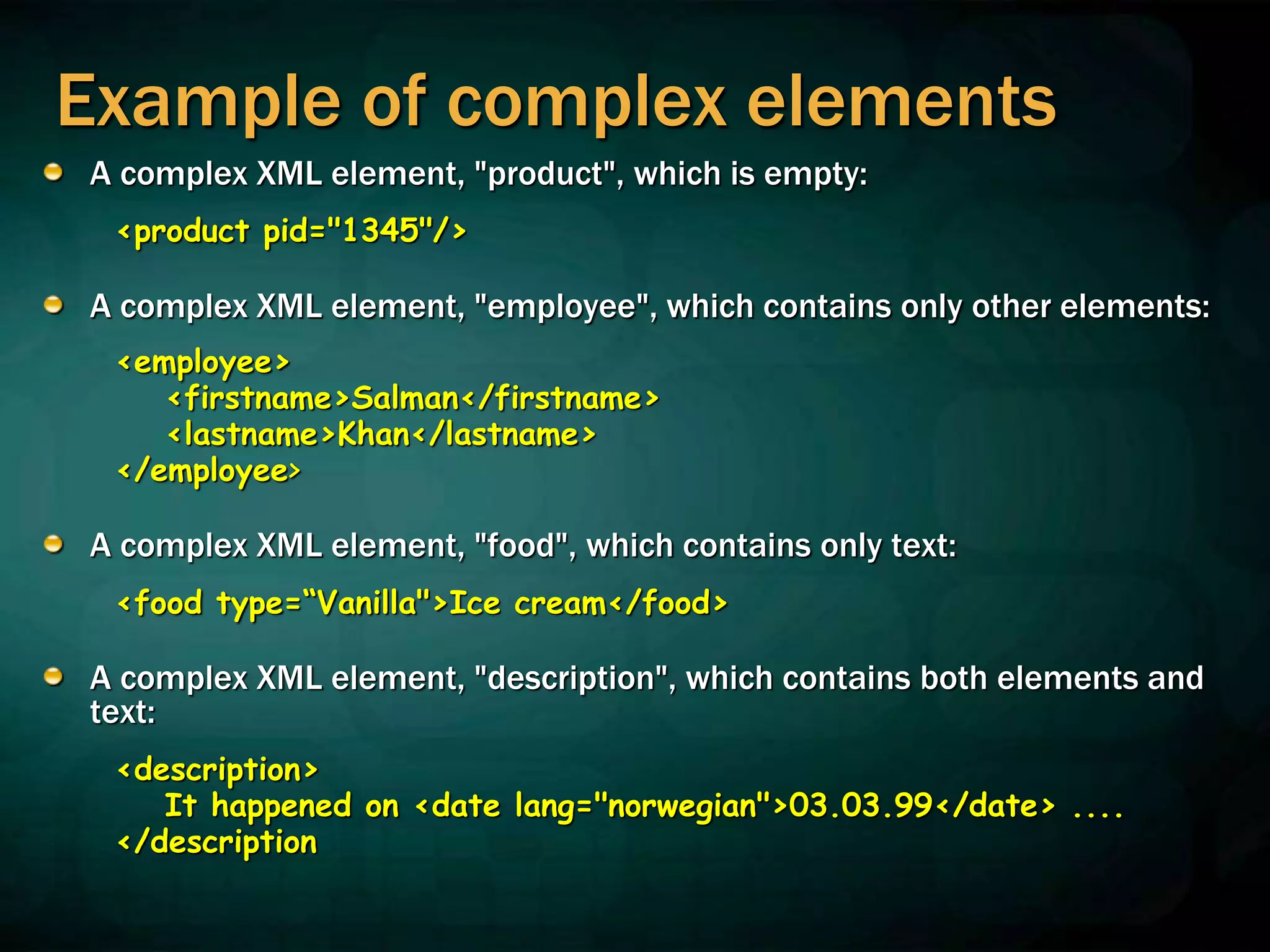 Example of complex elements
A complex XML element, "product", which is empty:
<product pid="1345"/>
A complex XML element, "employee", which contains only other elements:
<employee>
<firstname>Salman</firstname>
<lastname>Khan</lastname>
</employee>
A complex XML element, "food", which contains only text:
<food type=“Vanilla">Ice cream</food>
A complex XML element, "description", which contains both elements and
text:
<description>
It happened on <date lang="norwegian">03.03.99</date> ....
</description
 