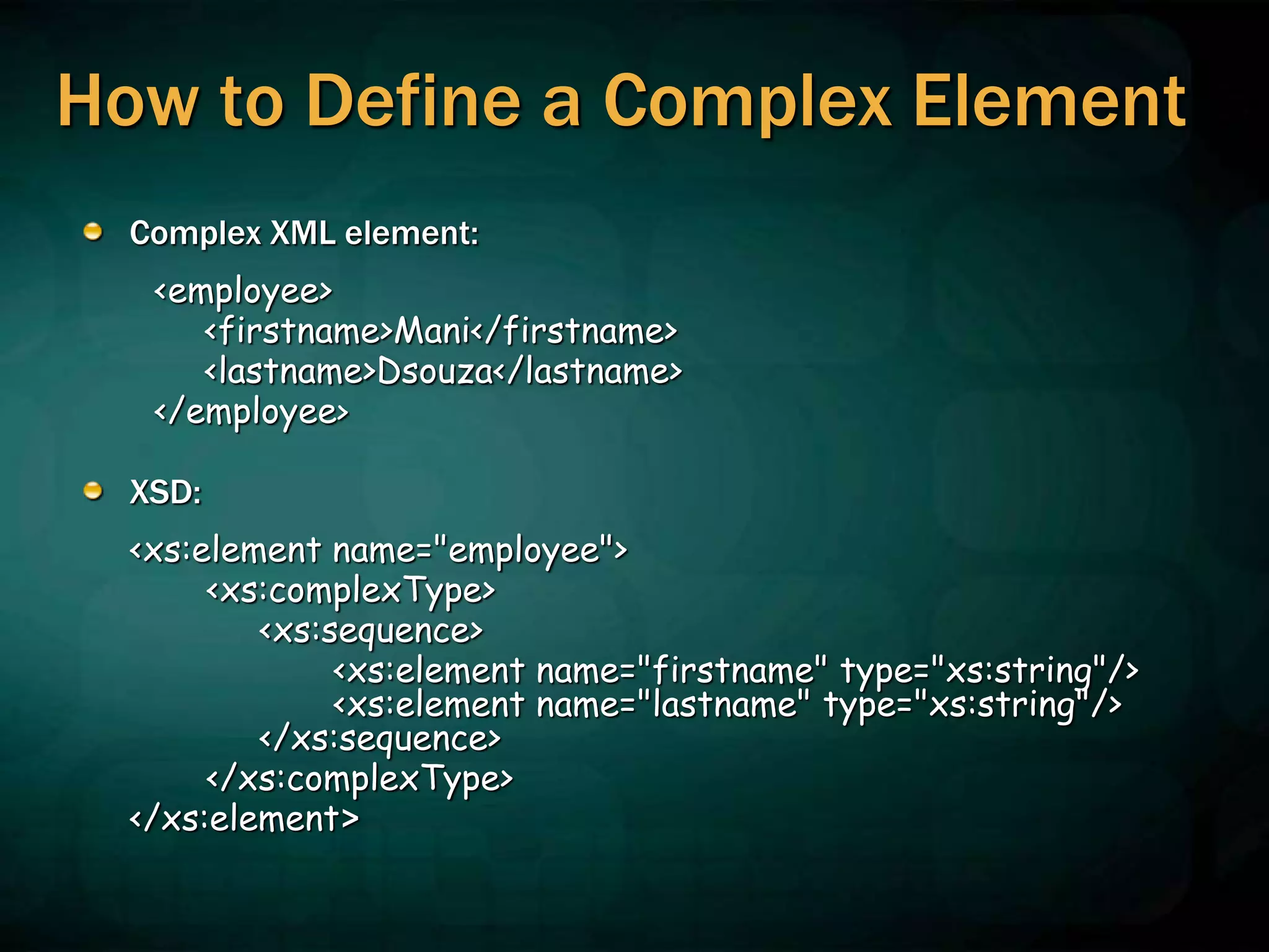 How to Define a Complex Element
Complex XML element:
<employee>
<firstname>Mani</firstname>
<lastname>Dsouza</lastname>
</employee>
XSD:
<xs:element name="employee">
<xs:complexType>
<xs:sequence>
<xs:element name="firstname" type="xs:string"/>
<xs:element name="lastname" type="xs:string"/>
</xs:sequence>
</xs:complexType>
</xs:element>
 