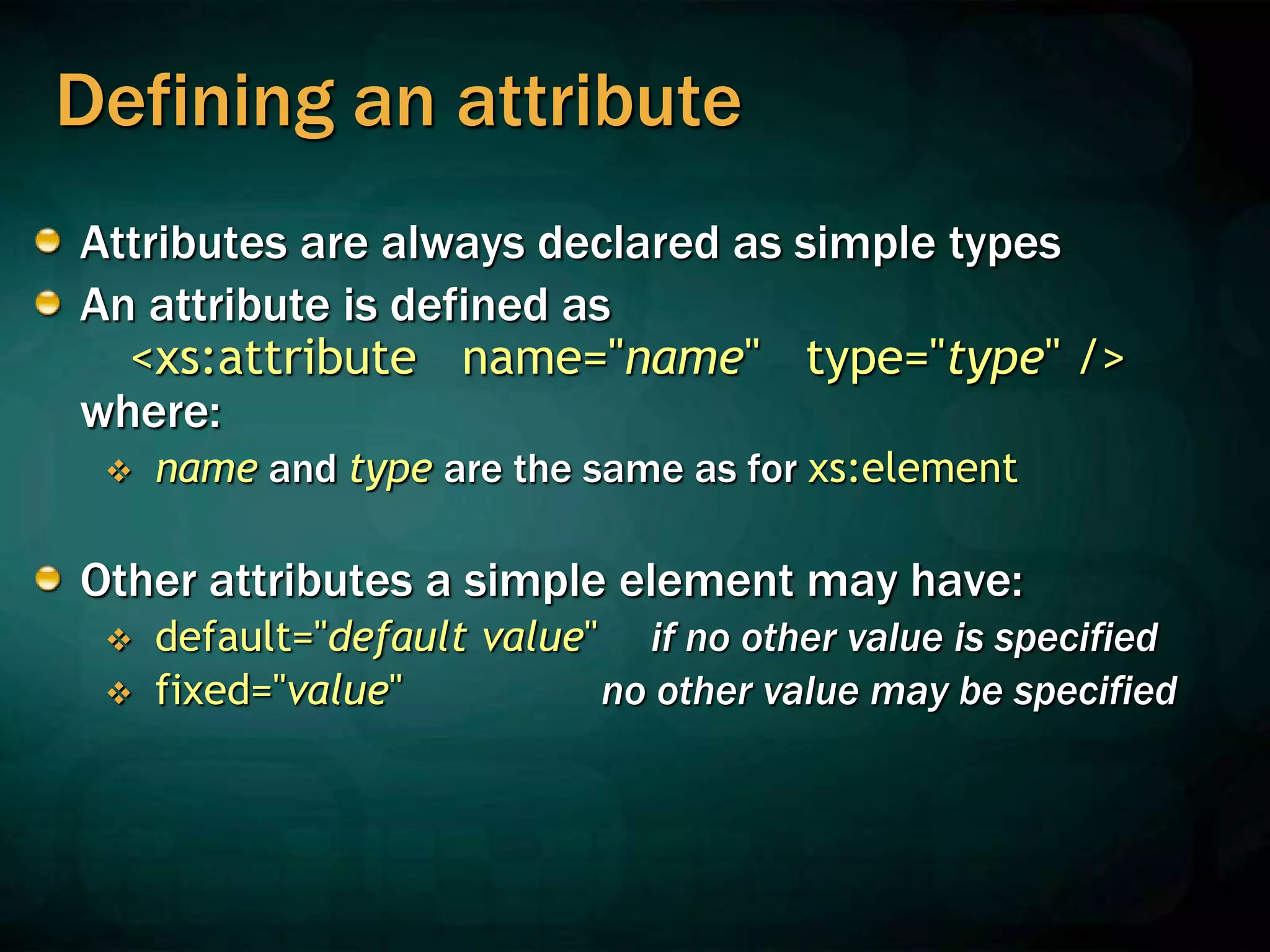 Defining an attribute
Attributes are always declared as simple types
An attribute is defined as
<xs:attribute name="name" type="type" />
where:
 name and type are the same as for xs:element
Other attributes a simple element may have:
 default="default value" if no other value is specified
 fixed="value" no other value may be specified
 