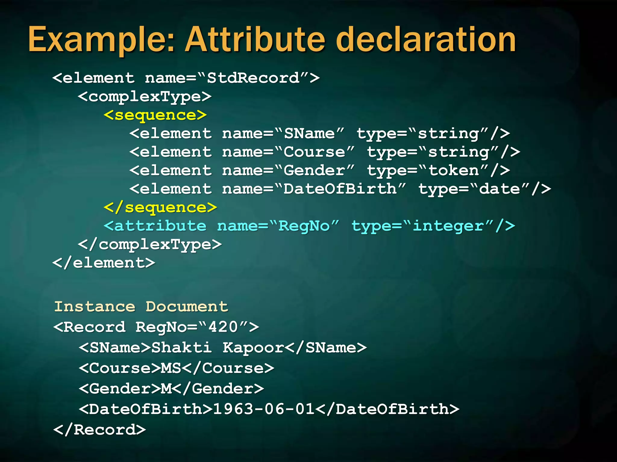 Example: Attribute declaration
<element name=“StdRecord”>
<complexType>
<sequence>
<element name=“SName” type=“string”/>
<element name=“Course” type=“string”/>
<element name=“Gender” type=“token”/>
<element name=“DateOfBirth” type=“date”/>
</sequence>
<attribute name=“RegNo” type=“integer”/>
</complexType>
</element>
Instance Document
<Record RegNo=“420”>
<SName>Shakti Kapoor</SName>
<Course>MS</Course>
<Gender>M</Gender>
<DateOfBirth>1963-06-01</DateOfBirth>
</Record>
 