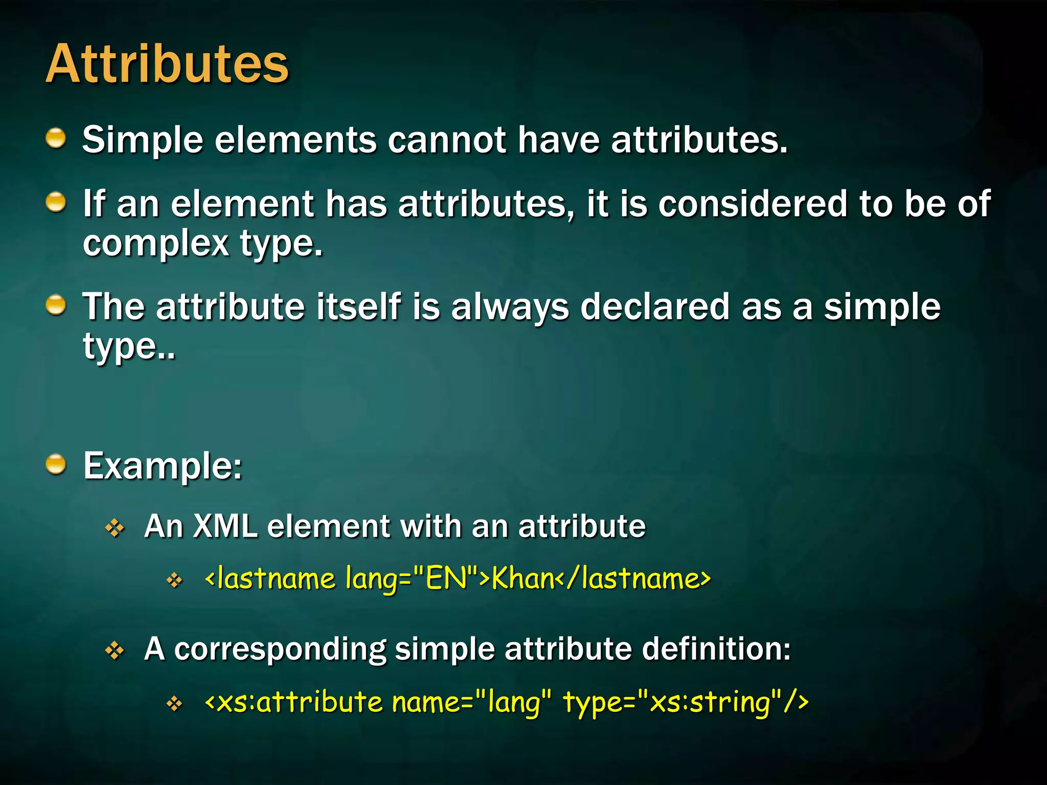 Attributes
Simple elements cannot have attributes.
If an element has attributes, it is considered to be of
complex type.
The attribute itself is always declared as a simple
type..
Example:
 An XML element with an attribute
 <lastname lang="EN">Khan</lastname>
 A corresponding simple attribute definition:
 <xs:attribute name="lang" type="xs:string"/>
 