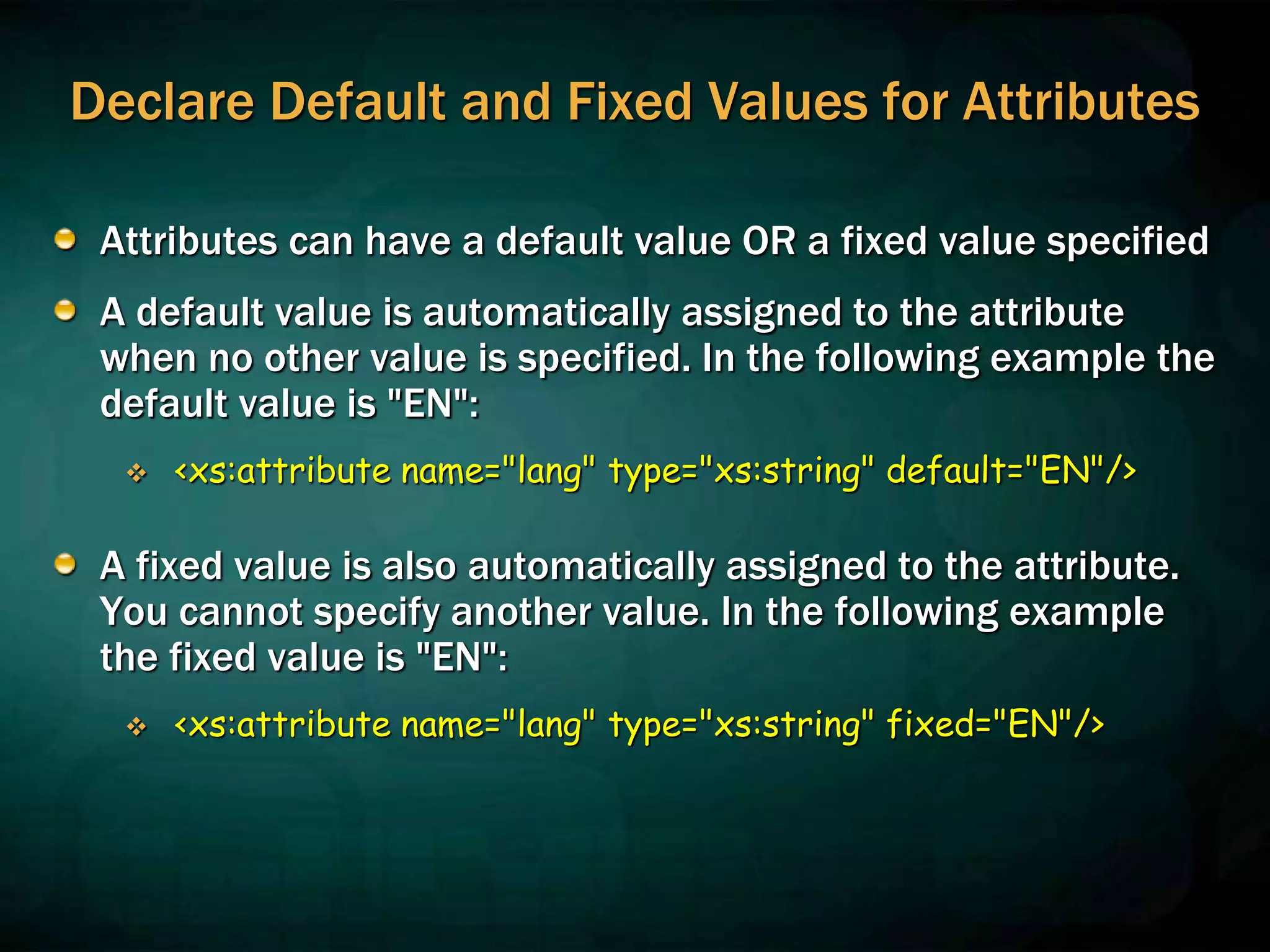 Declare Default and Fixed Values for Attributes
Attributes can have a default value OR a fixed value specified
A default value is automatically assigned to the attribute
when no other value is specified. In the following example the
default value is "EN":
 <xs:attribute name="lang" type="xs:string" default="EN"/>
A fixed value is also automatically assigned to the attribute.
You cannot specify another value. In the following example
the fixed value is "EN":
 <xs:attribute name="lang" type="xs:string" fixed="EN"/>
 