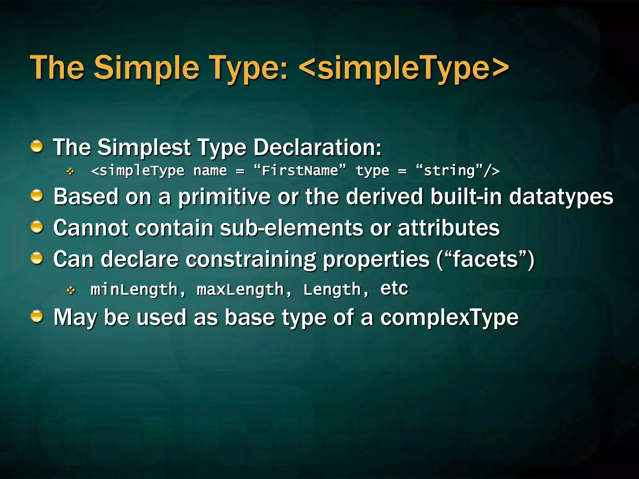 The Simple Type: <simpleType>
The Simplest Type Declaration:
 <simpleType name = “FirstName” type = “string”/>
Based on a primitive or the derived built-in datatypes
Cannot contain sub-elements or attributes
Can declare constraining properties (“facets”)
 minLength, maxLength, Length, etc
May be used as base type of a complexType
 