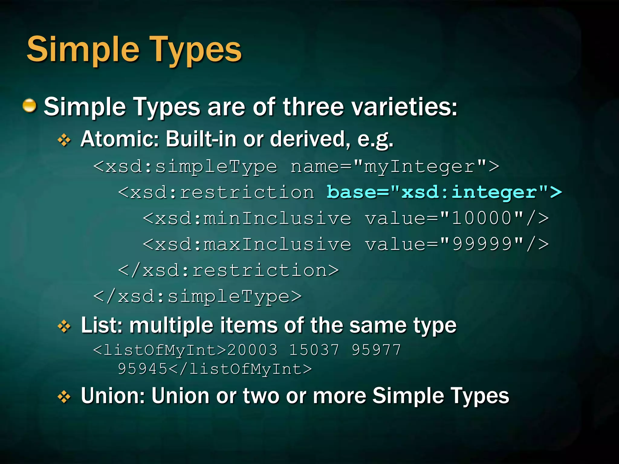 Simple Types
Simple Types are of three varieties:
 Atomic: Built-in or derived, e.g.
<xsd:simpleType name="myInteger">
<xsd:restriction base="xsd:integer">
<xsd:minInclusive value="10000"/>
<xsd:maxInclusive value="99999"/>
</xsd:restriction>
</xsd:simpleType>
 List: multiple items of the same type
<listOfMyInt>20003 15037 95977
95945</listOfMyInt>
 Union: Union or two or more Simple Types
 