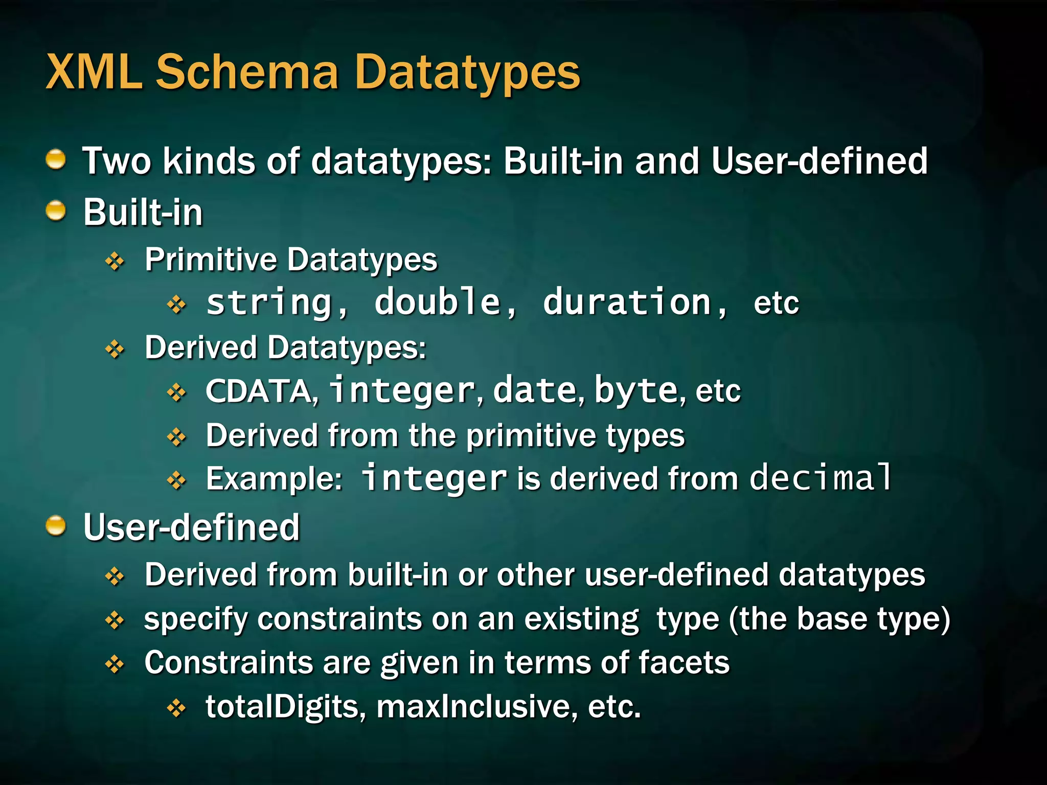 XML Schema Datatypes
Two kinds of datatypes: Built-in and User-defined
Built-in
 Primitive Datatypes
 string, double, duration, etc
 Derived Datatypes:
 CDATA, integer, date, byte, etc
 Derived from the primitive types
 Example: integer is derived from decimal
User-defined
 Derived from built-in or other user-defined datatypes
 specify constraints on an existing type (the base type)
 Constraints are given in terms of facets
 totalDigits, maxInclusive, etc.
 