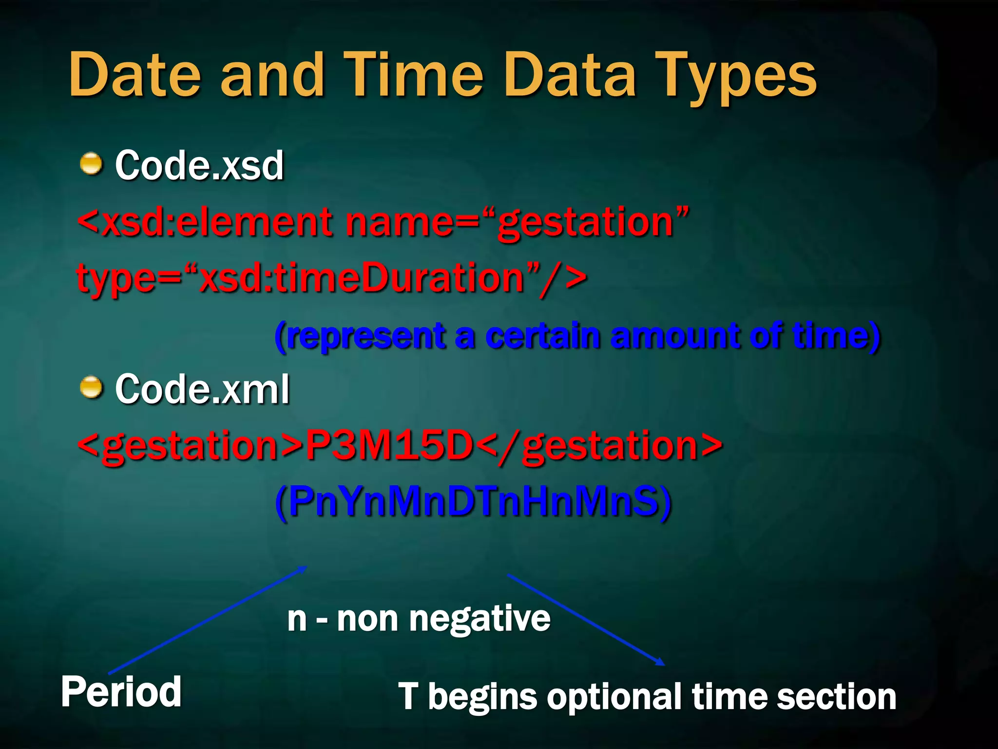 Date and Time Data Types
Code.xsd
<xsd:element name=“gestation”
type=“xsd:timeDuration”/>
(represent a certain amount of time)
Code.xml
<gestation>P3M15D</gestation>
(PnYnMnDTnHnMnS)
Period
n - non negative
T begins optional time section
 