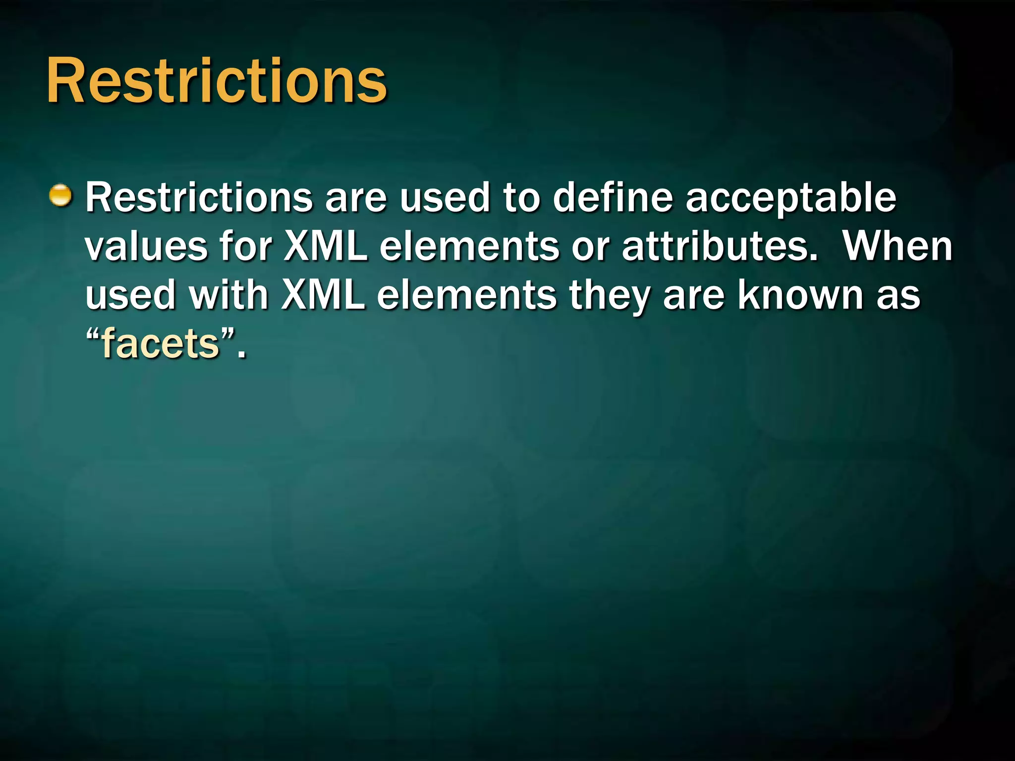 Restrictions
Restrictions are used to define acceptable
values for XML elements or attributes. When
used with XML elements they are known as
“facets”.
 