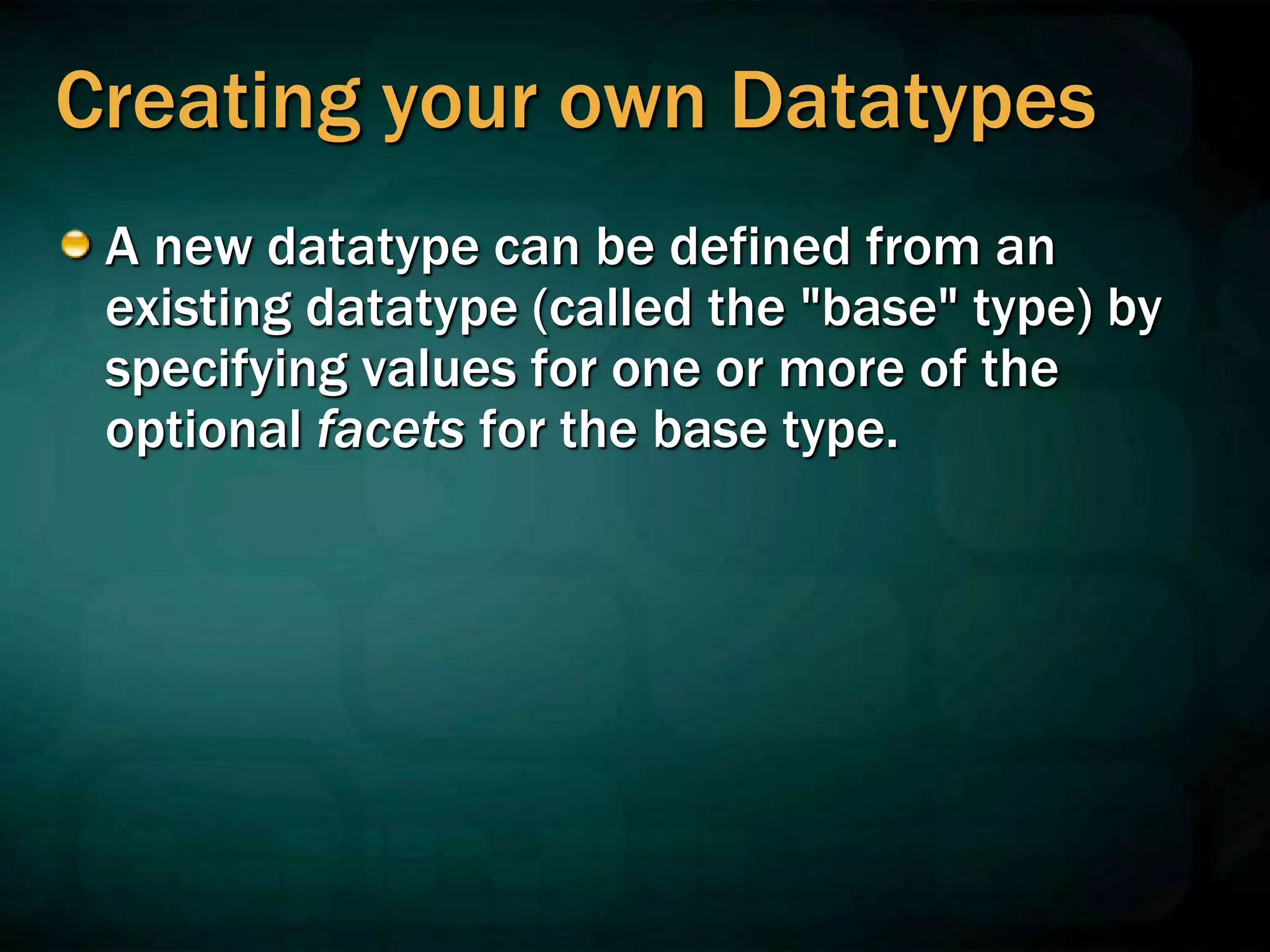 Creating your own Datatypes
A new datatype can be defined from an
existing datatype (called the "base" type) by
specifying values for one or more of the
optional facets for the base type.
 