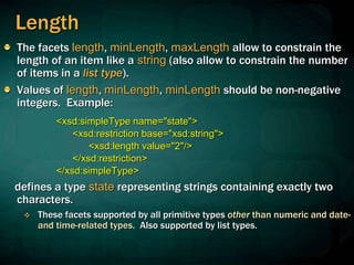 Length
The facets length, minLength, maxLength allow to constrain the
length of an item like a string (also allow to constrain the number
of items in a list type).
Values of length, minLength, minLength should be non-negative
integers. Example:
<xsd:simpleType name="state">
<xsd:restriction base="xsd:string">
<xsd:length value="2"/>
</xsd:restriction>
</xsd:simpleType>
defines a type state representing strings containing exactly two
characters.
 These facets supported by all primitive types other than numeric and date-
and time-related types. Also supported by list types.
 
