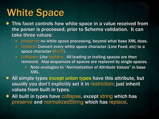 White Space
This facet controls how white space in a value received from
the parser is processed, prior to Schema validation. It can
take three values:
 preserve: no white space processing, beyond what base XML does.
 replace: Convert every white space character (Line Feed, etc) to a
space character (#x20).
 collapse: Like replace. All leading or trailing spaces are then
removed. Also sequences of spaces are replaced by single spaces.
 Note analogies to “Normalization of Attribute Values” in base
XML.
All simple types except union types have this attribute, but
usually you don’t explicitly set it in restriction: just inherit
values from built in types.
All built in types have collapse, except string which has
preserve and normalizedString which has replace.
 