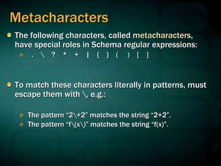 Metacharacters
The following characters, called metacharacters,
have special roles in Schema regular expressions:
 .  ? * + | { } ( ) [ ]
To match these characters literally in patterns, must
escape them with , e.g.:
 The pattern “2+2” matches the string “2+2”.
 The pattern “f(x)” matches the string “f(x)”.
 