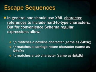 Escape Sequences
In general one should use XML character
references to include hard-to-type characters.
But for convenience Schema regular
expressions allow:
 n matches a newline character (same as 
)
 r matches a carriage return character (same as
)
 t matches a tab character (same as 	)
 