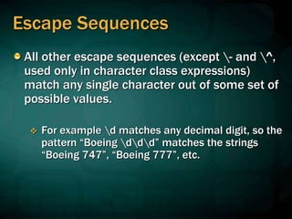 Escape Sequences
All other escape sequences (except - and ^,
used only in character class expressions)
match any single character out of some set of
possible values.
 For example d matches any decimal digit, so the
pattern “Boeing ddd” matches the strings
“Boeing 747”, “Boeing 777”, etc.
 
