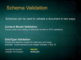 Schema Validation
Schemas can be used to validate a document in two ways:
Content Model Validation
Checks order and nesting of elements (similar to DTD validation)
DataType Validation
Checks the element content for valid type and range
example: month element is an integer between 1 and 12
<month>5</month> VALID!!
<month>15</month> INVALID!!
 