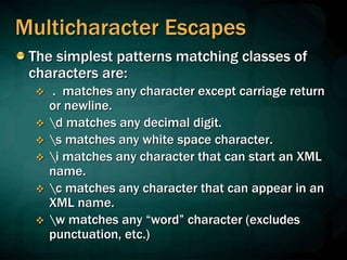 Multicharacter Escapes
The simplest patterns matching classes of
characters are:
 . matches any character except carriage return
or newline.
 d matches any decimal digit.
 s matches any white space character.
 i matches any character that can start an XML
name.
 c matches any character that can appear in an
XML name.
 w matches any “word” character (excludes
punctuation, etc.)
 