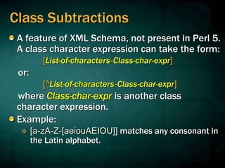 Class Subtractions
A feature of XML Schema, not present in Perl 5.
A class character expression can take the form:
[List-of-characters-Class-char-expr]
or:
[^List-of-characters-Class-char-expr]
where Class-char-expr is another class
character expression.
Example:
 [a-zA-Z-[aeiouAEIOU]] matches any consonant in
the Latin alphabet.
 