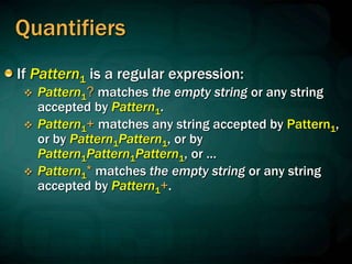 Quantifiers
If Pattern1 is a regular expression:
 Pattern1? matches the empty string or any string
accepted by Pattern1.
 Pattern1+ matches any string accepted by Pattern1,
or by Pattern1Pattern1, or by
Pattern1Pattern1Pattern1, or …
 Pattern1* matches the empty string or any string
accepted by Pattern1+.
 