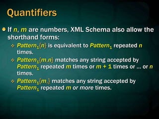 Quantifiers
If n, m are numbers, XML Schema also allow the
shorthand forms:
 Pattern1{n} is equivalent to Pattern1 repeated n
times.
 Pattern1{m,n} matches any string accepted by
Pattern1 repeated m times or m + 1 times or … or n
times.
 Pattern1{m,} matches any string accepted by
Pattern1 repeated m or more times.
 