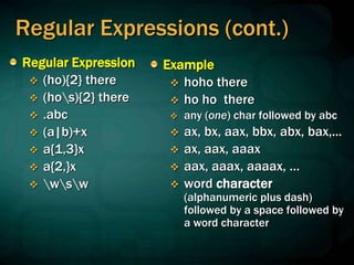 Regular Expressions (cont.)
Regular Expression
 (ho){2} there
 (hos){2} there
 .abc
 (a|b)+x
 a{1,3}x
 a{2,}x
 wsw
Example
 hoho there
 ho ho there
 any (one) char followed by abc
 ax, bx, aax, bbx, abx, bax,...
 ax, aax, aaax
 aax, aaax, aaaax, …
 word character
(alphanumeric plus dash)
followed by a space followed by
a word character
 