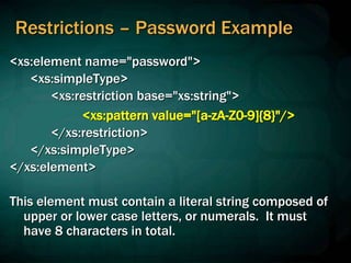 Restrictions – Password Example
<xs:element name="password">
<xs:simpleType>
<xs:restriction base="xs:string">
<xs:pattern value="[a-zA-Z0-9]{8}"/>
</xs:restriction>
</xs:simpleType>
</xs:element>
This element must contain a literal string composed of
upper or lower case letters, or numerals. It must
have 8 characters in total.
 