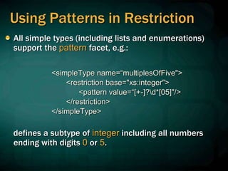 Using Patterns in Restriction
All simple types (including lists and enumerations)
support the pattern facet, e.g.:
<simpleType name=“multiplesOfFive">
<restriction base="xs:integer">
<pattern value=“[+-]?d*[05]"/>
</restriction>
</simpleType>
defines a subtype of integer including all numbers
ending with digits 0 or 5.
 