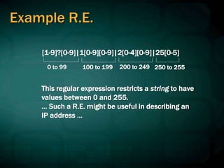Example R.E.
[1-9]?[0-9]|1[0-9][0-9]|2[0-4][0-9]|25[0-5]
0 to 99 100 to 199 200 to 249 250 to 255
This regular expression restricts a string to have
values between 0 and 255.
… Such a R.E. might be useful in describing an
IP address ...
 
