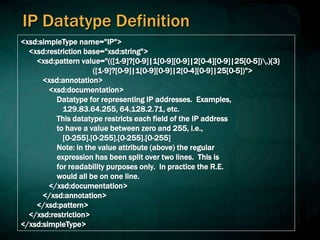 IP Datatype Definition
<xsd:simpleType name="IP">
<xsd:restriction base="xsd:string">
<xsd:pattern value="(([1-9]?[0-9]|1[0-9][0-9]|2[0-4][0-9]|25[0-5]).){3}
([1-9]?[0-9]|1[0-9][0-9]|2[0-4][0-9]|25[0-5])">
<xsd:annotation>
<xsd:documentation>
Datatype for representing IP addresses. Examples,
129.83.64.255, 64.128.2.71, etc.
This datatype restricts each field of the IP address
to have a value between zero and 255, i.e.,
[0-255].[0-255].[0-255].[0-255]
Note: in the value attribute (above) the regular
expression has been split over two lines. This is
for readability purposes only. In practice the R.E.
would all be on one line.
</xsd:documentation>
</xsd:annotation>
</xsd:pattern>
</xsd:restriction>
</xsd:simpleType>
 