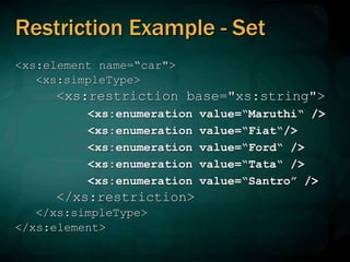 Restriction Example - Set
<xs:element name=“car">
<xs:simpleType>
<xs:restriction base="xs:string">
<xs:enumeration value=“Maruthi“ />
<xs:enumeration value=“Fiat“/>
<xs:enumeration value=“Ford“ />
<xs:enumeration value=“Tata“ />
<xs:enumeration value=“Santro” />
</xs:restriction>
</xs:simpleType>
</xs:element>
 