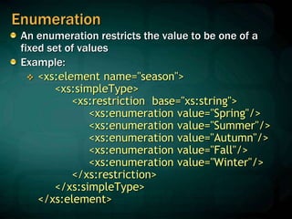 Enumeration
An enumeration restricts the value to be one of a
fixed set of values
Example:
 <xs:element name="season">
<xs:simpleType>
<xs:restriction base="xs:string">
<xs:enumeration value="Spring"/>
<xs:enumeration value="Summer"/>
<xs:enumeration value="Autumn"/>
<xs:enumeration value="Fall"/>
<xs:enumeration value="Winter"/>
</xs:restriction>
</xs:simpleType>
</xs:element>
 