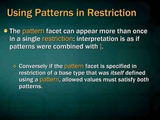 Using Patterns in Restriction
The pattern facet can appear more than once
in a single restriction: interpretation is as if
patterns were combined with |.
 Conversely if the pattern facet is specified in
restriction of a base type that was itself defined
using a pattern, allowed values must satisfy both
patterns.
 