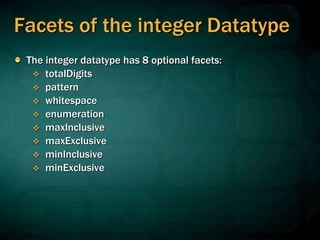Facets of the integer Datatype
The integer datatype has 8 optional facets:
 totalDigits
 pattern
 whitespace
 enumeration
 maxInclusive
 maxExclusive
 minInclusive
 minExclusive
 