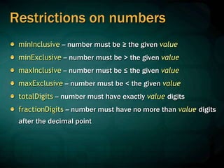 Restrictions on numbers
minInclusive -- number must be ≥ the given value
minExclusive -- number must be > the given value
maxInclusive -- number must be ≤ the given value
maxExclusive -- number must be < the given value
totalDigits -- number must have exactly value digits
fractionDigits -- number must have no more than value digits
after the decimal point
 