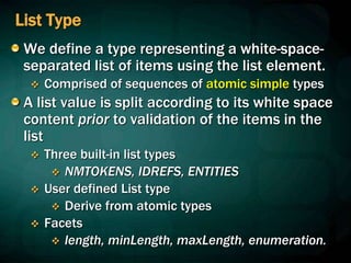 List Type
We define a type representing a white-space-
separated list of items using the list element.
 Comprised of sequences of atomic simple types
A list value is split according to its white space
content prior to validation of the items in the
list
 Three built-in list types
 NMTOKENS, IDREFS, ENTITIES
 User defined List type
 Derive from atomic types
 Facets
 length, minLength, maxLength, enumeration.
 