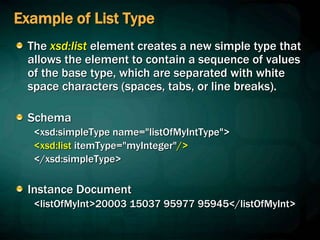 Example of List Type
The xsd:list element creates a new simple type that
allows the element to contain a sequence of values
of the base type, which are separated with white
space characters (spaces, tabs, or line breaks).
Schema
<xsd:simpleType name="listOfMyIntType">
<xsd:list itemType="myInteger"/>
</xsd:simpleType>
Instance Document
<listOfMyInt>20003 15037 95977 95945</listOfMyInt>
 
