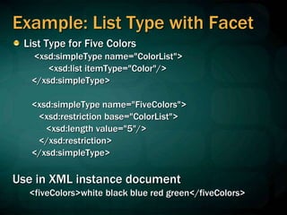 Example: List Type with Facet
List Type for Five Colors
<xsd:simpleType name="ColorList">
<xsd:list itemType="Color"/>
</xsd:simpleType>
<xsd:simpleType name="FiveColors">
<xsd:restriction base="ColorList">
<xsd:length value="5"/>
</xsd:restriction>
</xsd:simpleType>
Use in XML instance document
<fiveColors>white black blue red green</fiveColors>
 