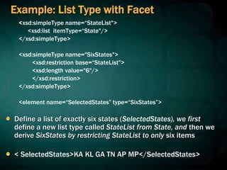 Example: List Type with Facet
<xsd:simpleType name=“StateList">
<xsd:list itemType=“State"/>
</xsd:simpleType>
<xsd:simpleType name="SixStates">
<xsd:restriction base=“StateList">
<xsd:length value="6"/>
</xsd:restriction>
</xsd:simpleType>
<element name=“SelectedStates” type=“SixStates”>
Define a list of exactly six states (SelectedStates), we first
define a new list type called StateList from State, and then we
derive SixStates by restricting StateList to only six items
< SelectedStates>KA KL GA TN AP MP</SelectedStates>
 