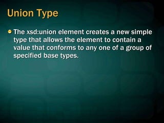 Union Type
The xsd:union element creates a new simple
type that allows the element to contain a
value that conforms to any one of a group of
specified base types.
 