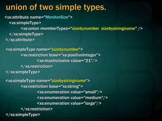 union of two simple types.
<xs:attribute name="MonitorSize">
<xs:simpleType>
<xs:union memberTypes="sizebynumber sizebystringname" />
</xs:simpleType>
</xs:attribute>
<xs:simpleType name="sizebynumber">
<xs:restriction base="xs:positiveInteger">
<xs:maxInclusive value="21"/>
</xs:restriction>
</xs:simpleType>
<xs:simpleType name="sizebystringname">
<xs:restriction base="xs:string">
<xs:enumeration value="small"/>
<xs:enumeration value="medium"/>
<xs:enumeration value="large"/>
</xs:restriction>
</xs:simpleType>
 