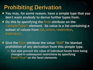 Prohibiting Derivation
You may, for some reason, have a simple type that you
don’t want anybody to derive further types from.
Do this by specifying the final attribute on the
<simpleType> element. Its value is a list containing a
subset of values from list, union, restriction,
extension.
Give the final attribute the value “#all” for blanket
prohibition of any derivation from this simple type.
 Can also prevent the value of individual facets from being
changed in subsequent restrictions by specifying
fixed="true" on the facet elements.
 