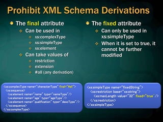 Prohibit XML Schema Derivations
The final attribute
 Can be used in
 xs:complexType
 xs:simpleType
 xs:element
 Can take values of
 restriction
 extension
 #all (any derivation)
The fixed attribute
 Can only be used in
xs:simpleType
 When it is set to true, it
cannot be further
modified
<xs:complexType name="characterType" final="#all">
<xs:sequence>
<xs:element name="name" type="nameType"/>
<xs:element name=“age" type=“ageType"/>
<xs:element name="qualification" type="descType"/>
</xs:sequence>
</xs:complexType>
<xs:simpleType name=“fixedString">
<xs:restriction base="xs:string">
<xs:maxLength value="32" fixed="true"/>
</xs:restriction>
</xs:simpleType>
 